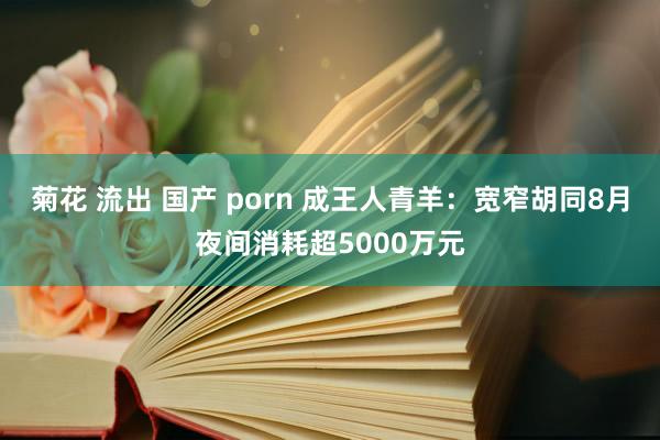 菊花 流出 国产 porn 成王人青羊：宽窄胡同8月夜间消耗超5000万元
