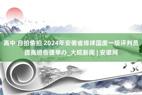 高中 自拍偷拍 2024年安徽省排球国度一级评判员提高班告捷举办_大皖新闻 | 安徽网