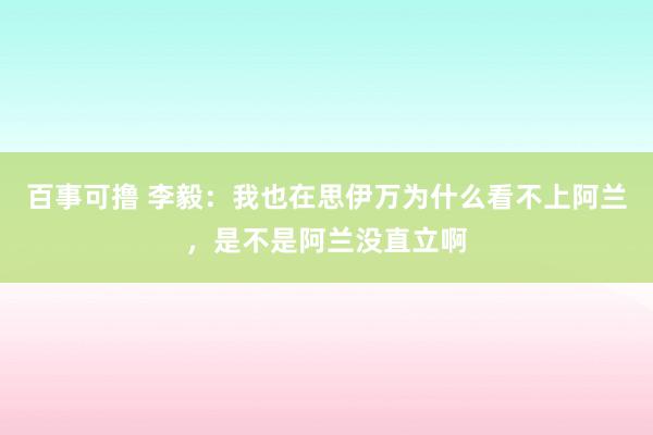 百事可撸 李毅：我也在思伊万为什么看不上阿兰，是不是阿兰没直立啊