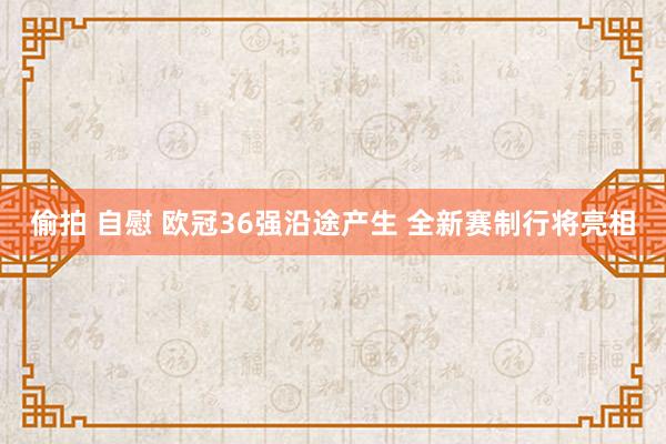 偷拍 自慰 欧冠36强沿途产生 全新赛制行将亮相