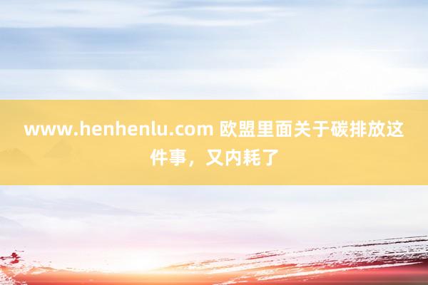 www.henhenlu.com 欧盟里面关于碳排放这件事，又内耗了