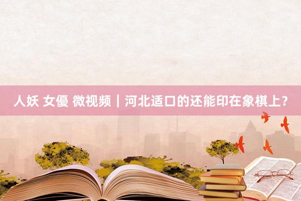 人妖 女優 微视频｜河北适口的还能印在象棋上？