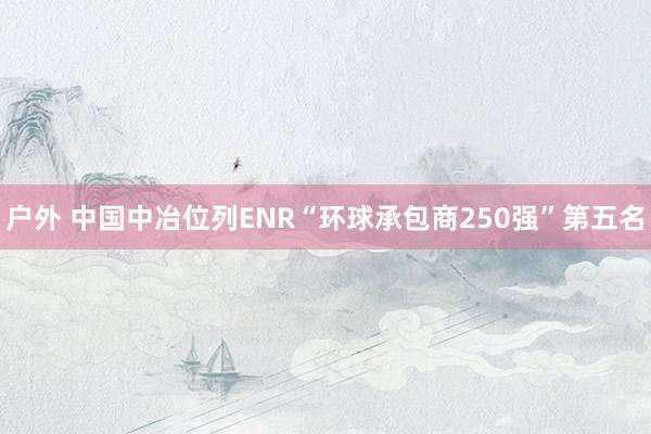 户外 中国中冶位列ENR“环球承包商250强”第五名
