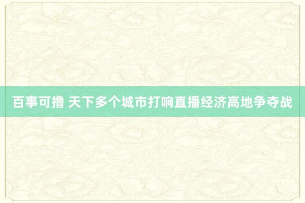 百事可撸 天下多个城市打响直播经济高地争夺战