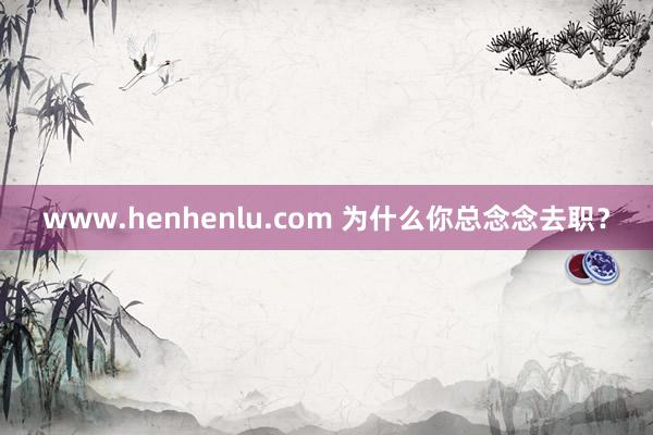 www.henhenlu.com 为什么你总念念去职?