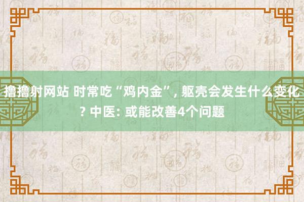 撸撸射网站 时常吃“鸡内金”， 躯壳会发生什么变化? 中医: 或能改善4个问题