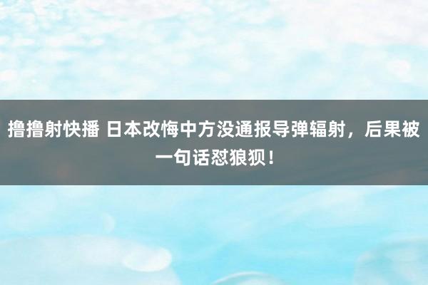 撸撸射快播 日本改悔中方没通报导弹辐射,后果被一句话怼狼狈!