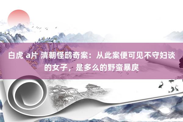 白虎 a片 清朝怪鸱奇案：从此案便可见不守妇谈的女子，是多么的野蛮暴戾