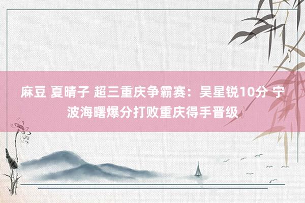 麻豆 夏晴子 超三重庆争霸赛:吴星锐10分 宁波海曙爆分打败重庆得手晋级