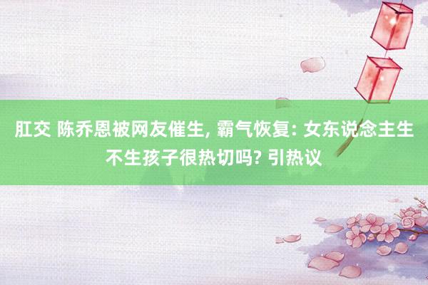 肛交 陈乔恩被网友催生， 霸气恢复: 女东说念主生不生孩子很热切吗? 引热议