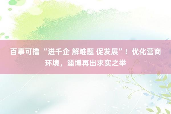 百事可撸 “进千企 解难题 促发展”！优化营商环境，淄博再出求实之举