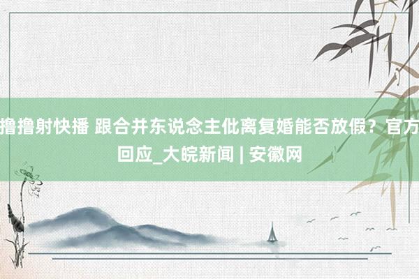 撸撸射快播 跟合并东说念主仳离复婚能否放假？官方回应_大皖新闻 | 安徽网