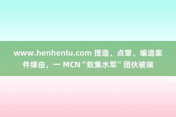 www.henhenlu.com 捏造、点窜、编造案件缘由，一 MCN“蚁集水军”团伙被端