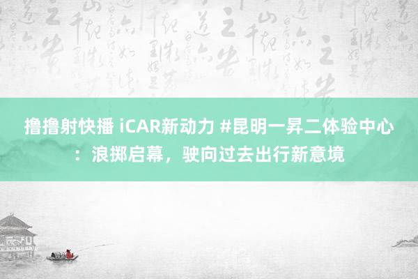 撸撸射快播 iCAR新动力 #昆明一昇二体验中心：浪掷启幕，驶向过去出行新意境