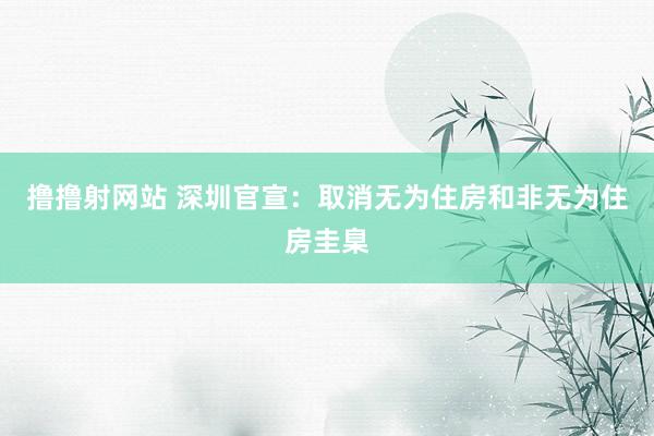 撸撸射网站 深圳官宣：取消无为住房和非无为住房圭臬
