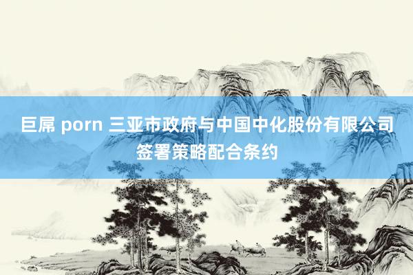 巨屌 porn 三亚市政府与中国中化股份有限公司签署策略配合条约
