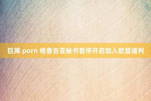 巨屌 porn 格鲁吉亚秘书暂停开启加入欧盟道判