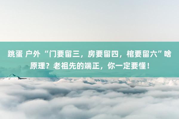 跳蛋 户外 “门要留三，房要留四，棺要留六”啥原理？老祖先的端正，你一定要懂！