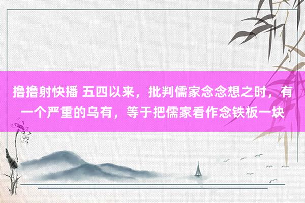 撸撸射快播 五四以来,批判儒家念念想之时,有一个严重的乌有,等于把儒家看作念铁板一块