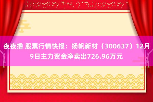 夜夜撸 股票行情快报：扬帆新材（300637）12月9日主力资金净卖出726.96万元