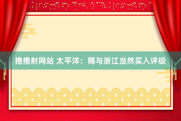 撸撸射网站 太平洋：赐与浙江当然买入评级
