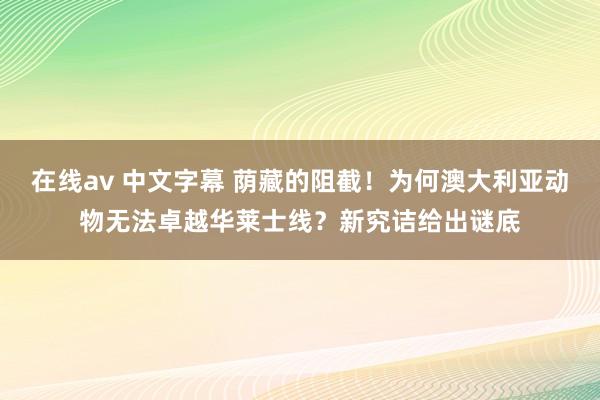 在线av 中文字幕 荫藏的阻截！为何澳大利亚动物无法卓越华莱士线？新究诘给出谜底