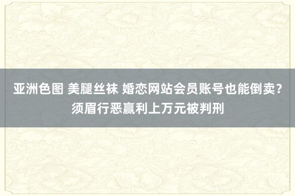 亚洲色图 美腿丝袜 婚恋网站会员账号也能倒卖？须眉行恶赢利上万元被判刑