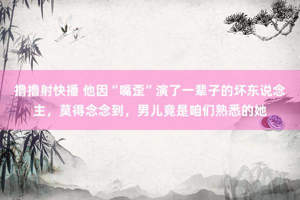 撸撸射快播 他因“嘴歪”演了一辈子的坏东说念主，莫得念念到，男儿竟是咱们熟悉的她