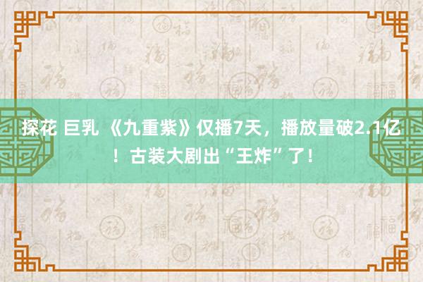 探花 巨乳 《九重紫》仅播7天，播放量破2.1亿！古装大剧出“王炸”了！