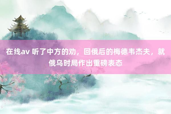 在线av 听了中方的劝，回俄后的梅德韦杰夫，就俄乌时局作出重磅表态