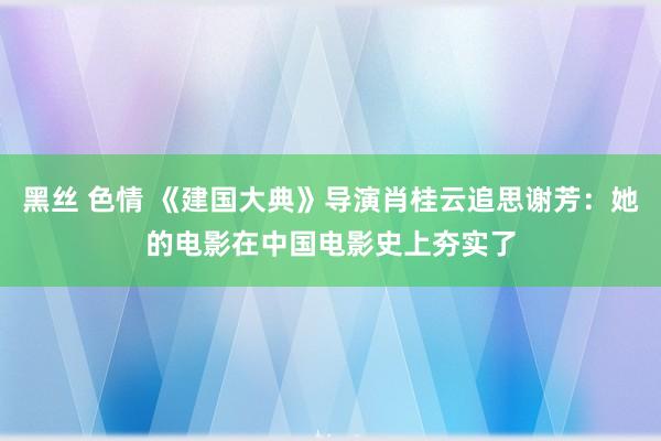 黑丝 色情 《建国大典》导演肖桂云追思谢芳：她的电影在中国电影史上夯实了