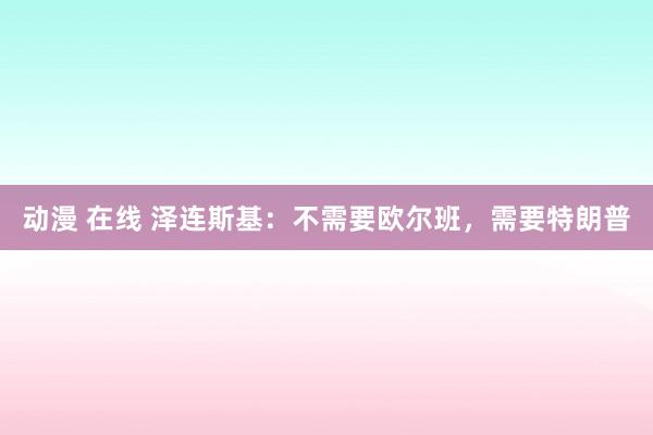 动漫 在线 泽连斯基：不需要欧尔班，需要特朗普