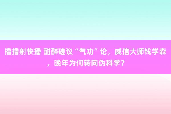 撸撸射快播 酣醉磋议“气功”论，威信大师钱学森，晚年为何转向伪科学？