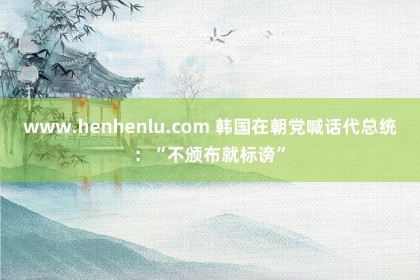 www.henhenlu.com 韩国在朝党喊话代总统：“不颁布就标谤”