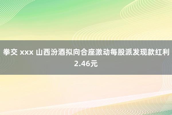 拳交 xxx 山西汾酒拟向合座激动每股派发现款红利2.46元