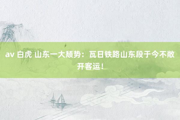av 白虎 山东一大颓势：瓦日铁路山东段于今不敞开客运！