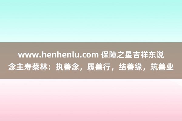www.henhenlu.com 保障之星吉祥东说念主寿蔡林：执善念，履善行，结善缘，筑善业