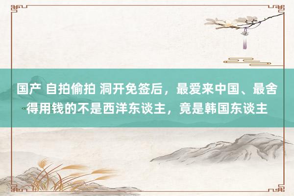 国产 自拍偷拍 洞开免签后，最爱来中国、最舍得用钱的不是西洋东谈主，竟是韩国东谈主