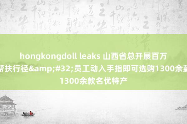 hongkongdoll leaks 山西省总开展百万员工铺张帮扶行径&#32;员工动入手指即可选购1300余款名优特产