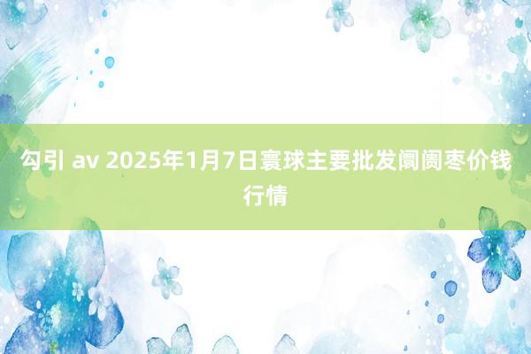 勾引 av 2025年1月7日寰球主要批发阛阓枣价钱行情