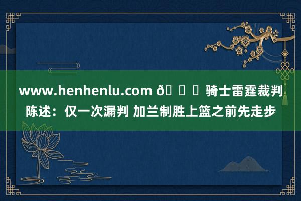www.henhenlu.com 📚骑士雷霆裁判陈述：仅一次漏判 加兰制胜上篮之前先走步