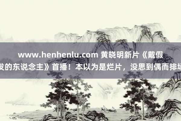 www.henhenlu.com 黄晓明新片《戴假发的东说念主》首播！本以为是烂片，没思到偶而排场