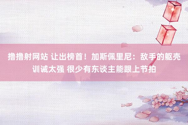 撸撸射网站 让出榜首！加斯佩里尼：敌手的躯壳训诫太强 很少有东谈主能跟上节拍