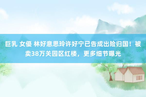 巨乳 女優 林好意思玲许好宁已告成出险归国！被卖38万关园区红楼，更多细节曝光