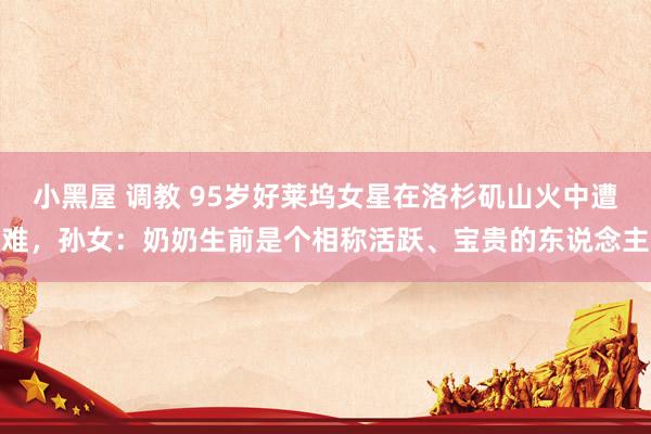 小黑屋 调教 95岁好莱坞女星在洛杉矶山火中遭难，孙女：奶奶生前是个相称活跃、宝贵的东说念主