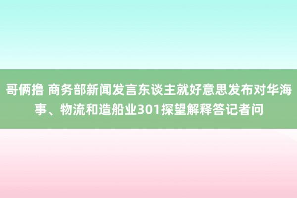 哥俩撸 商务部新闻发言东谈主就好意思发布对华海事、物流和造船业301探望解释答记者问