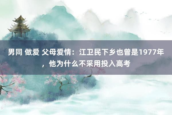 男同 做爱 父母爱情：江卫民下乡也曾是1977年，他为什么不采用投入高考