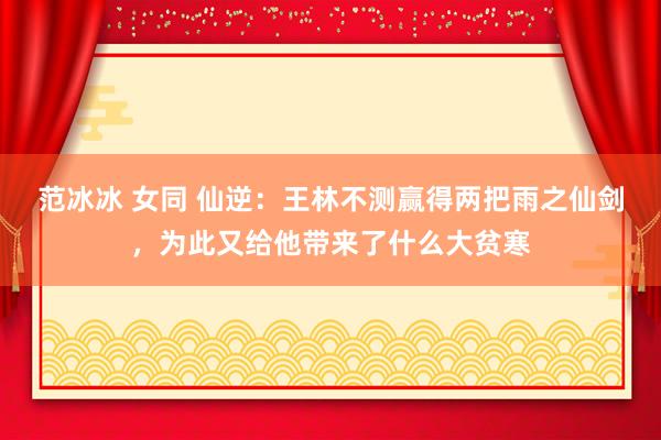 范冰冰 女同 仙逆：王林不测赢得两把雨之仙剑，为此又给他带来了什么大贫寒