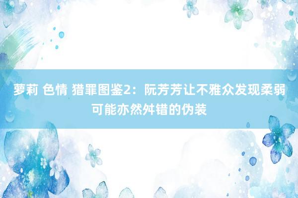 萝莉 色情 猎罪图鉴2：阮芳芳让不雅众发现柔弱可能亦然舛错的伪装