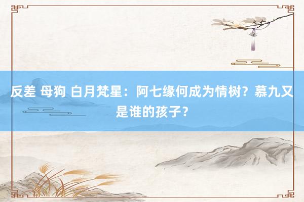 反差 母狗 白月梵星：阿七缘何成为情树？慕九又是谁的孩子？